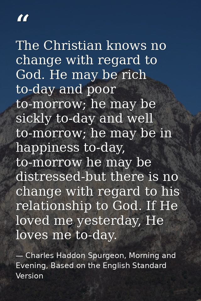The Christian knows no change with regard to God. He may be rich to-day and poor to-morrow; he may be sickly to-day and  — Charles Haddon Spurgeon, Morning and Evening, Based on the English Standard Version
