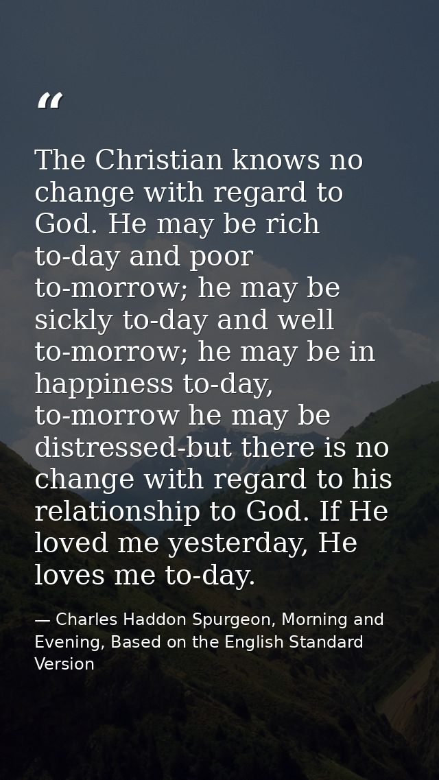 The Christian knows no change with regard to God. He may be rich to-day and poor to-morrow; he may be sickly to-day and  — Charles Haddon Spurgeon, Morning and Evening, Based on the English Standard Version