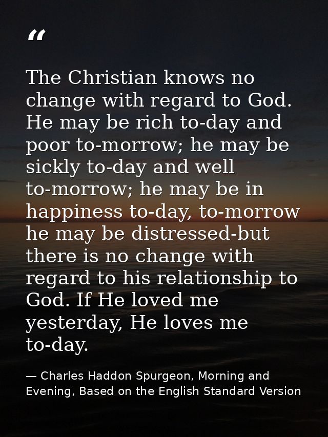 The Christian knows no change with regard to God. He may be rich to-day and poor to-morrow; he may be sickly to-day and  — Charles Haddon Spurgeon, Morning and Evening, Based on the English Standard Version