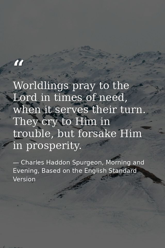 Worldlings pray to the Lord in times of need, when it serves their turn. They cry to Him in trouble, but forsake Him in  — Charles Haddon Spurgeon, Morning and Evening, Based on the English Standard Version