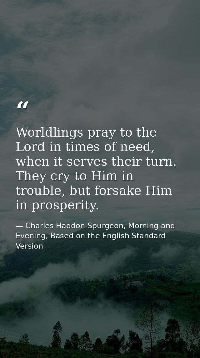Worldlings pray to the Lord in times of need, when it serves their turn. They cry to Him in trouble, but forsake Him in  — Charles Haddon Spurgeon, Morning and Evening, Based on the English Standard Version