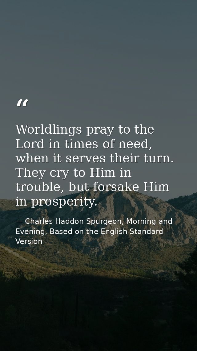 Worldlings pray to the Lord in times of need, when it serves their turn. They cry to Him in trouble, but forsake Him in  — Charles Haddon Spurgeon, Morning and Evening, Based on the English Standard Version