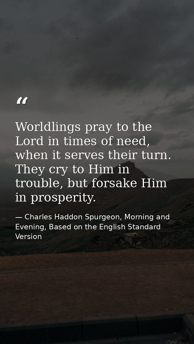 Worldlings pray to the Lord in times of need, when it serves their turn. They cry to Him in trouble, but forsake Him in  — Charles Haddon Spurgeon, Morning and Evening, Based on the English Standard Version