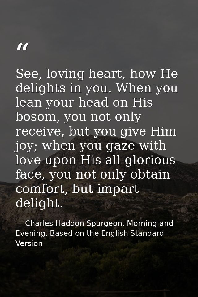See, loving heart, how He delights in you. When you lean your head on His bosom, you not only receive, but you give Him  — Charles Haddon Spurgeon, Morning and Evening, Based on the English Standard Version