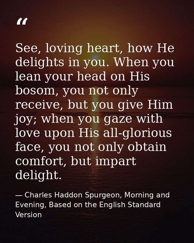 See, loving heart, how He delights in you. When you lean your head on His bosom, you not only receive, but you give Him  — Charles Haddon Spurgeon, Morning and Evening, Based on the English Standard Version