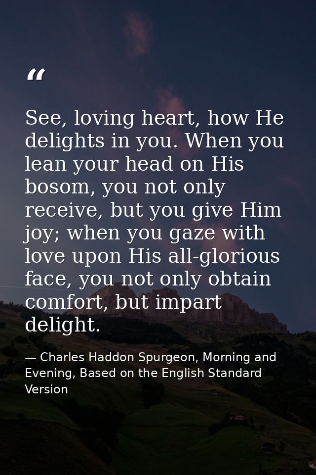 See, loving heart, how He delights in you. When you lean your head on His bosom, you not only receive, but you give Him  — Charles Haddon Spurgeon, Morning and Evening, Based on the English Standard Version