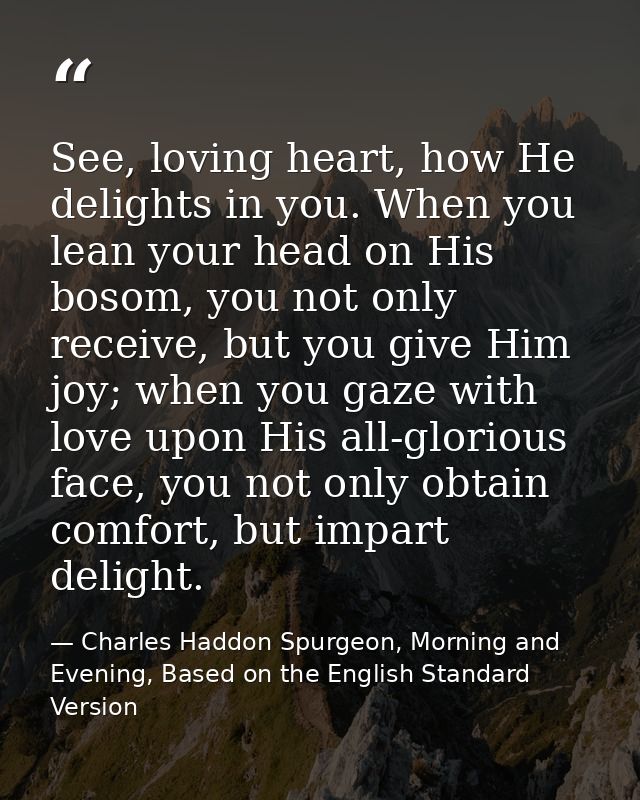 See, loving heart, how He delights in you. When you lean your head on His bosom, you not only receive, but you give Him  — Charles Haddon Spurgeon, Morning and Evening, Based on the English Standard Version