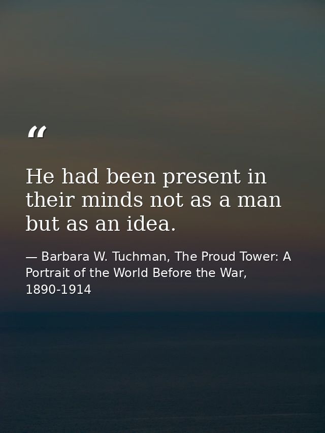 He had been present in their minds not as a man but as an idea. — Barbara W. Tuchman, The Proud Tower: A Portrait of the World Before the War, 1890-1914