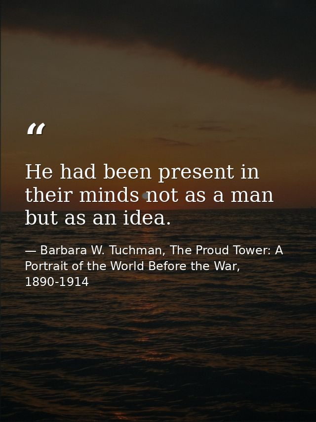 He had been present in their minds not as a man but as an idea. — Barbara W. Tuchman, The Proud Tower: A Portrait of the World Before the War, 1890-1914