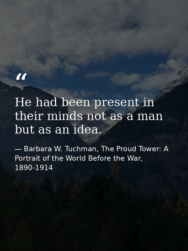 He had been present in their minds not as a man but as an idea. — Barbara W. Tuchman, The Proud Tower: A Portrait of the World Before the War, 1890-1914