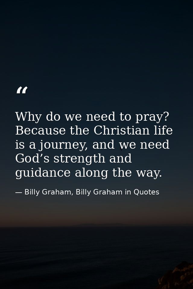 Why do we need to pray? Because the Christian life is a journey, and we need God’s strength and guidance along the way. — Billy Graham, Billy Graham in Quotes