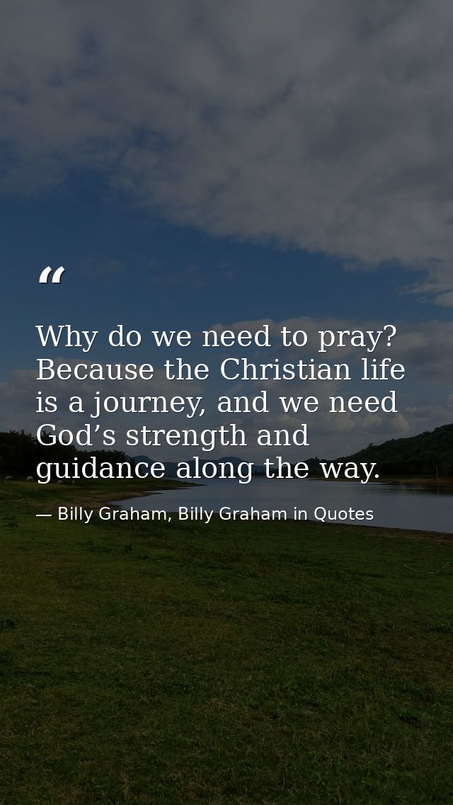 Why do we need to pray? Because the Christian life is a journey, and we need God’s strength and guidance along the way. — Billy Graham, Billy Graham in Quotes