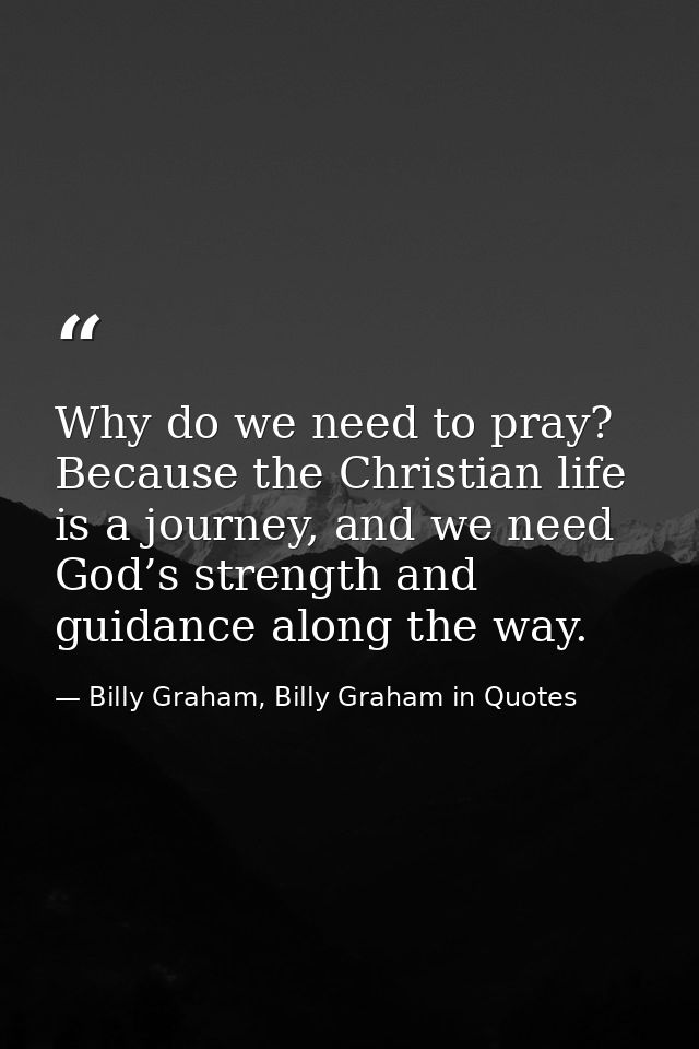 Why do we need to pray? Because the Christian life is a journey, and we need God’s strength and guidance along the way. — Billy Graham, Billy Graham in Quotes