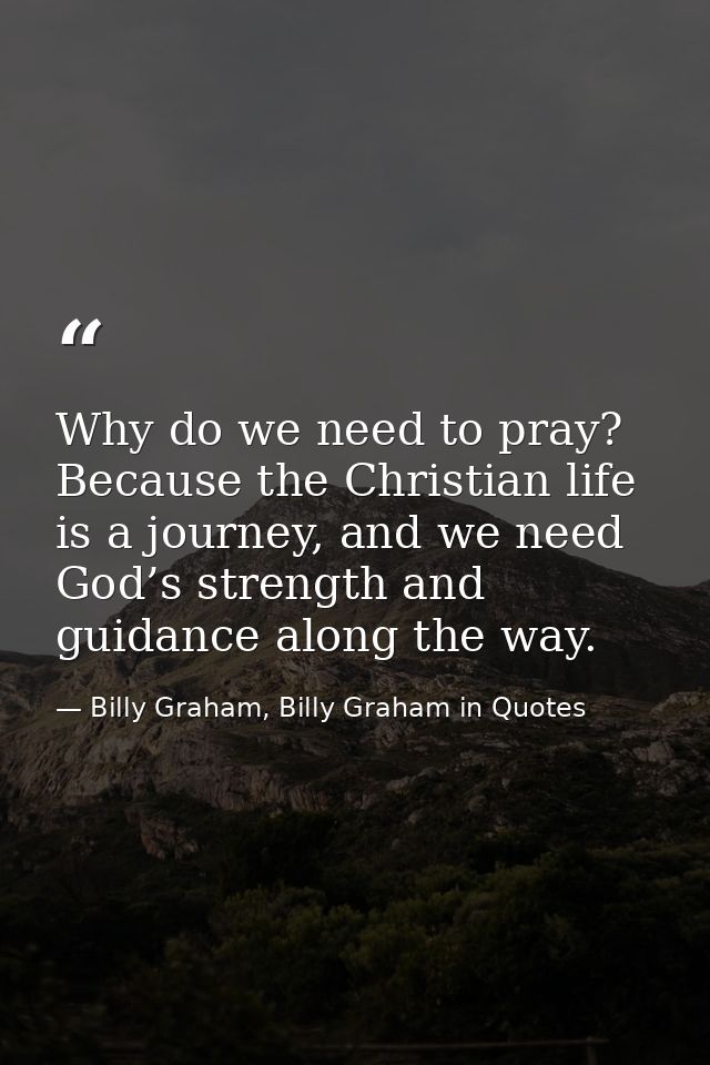 Why do we need to pray? Because the Christian life is a journey, and we need God’s strength and guidance along the way. — Billy Graham, Billy Graham in Quotes