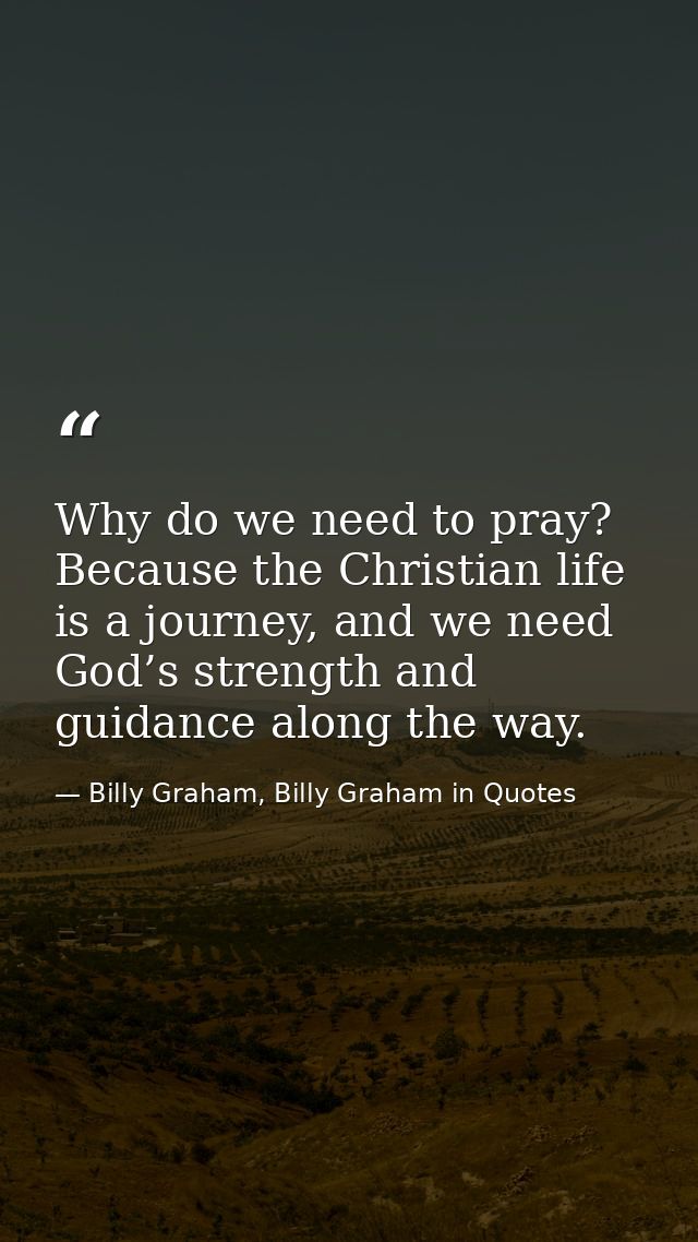 Why do we need to pray? Because the Christian life is a journey, and we need God’s strength and guidance along the way. — Billy Graham, Billy Graham in Quotes