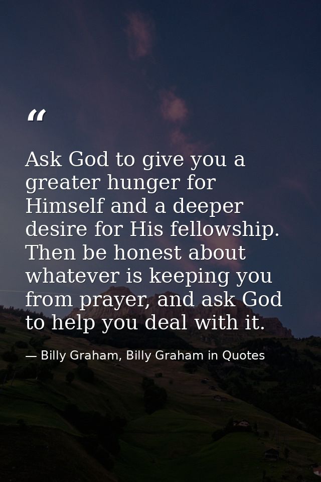 Ask God to give you a greater hunger for Himself and a deeper desire for His fellowship. Then be honest about whatever i — Billy Graham, Billy Graham in Quotes