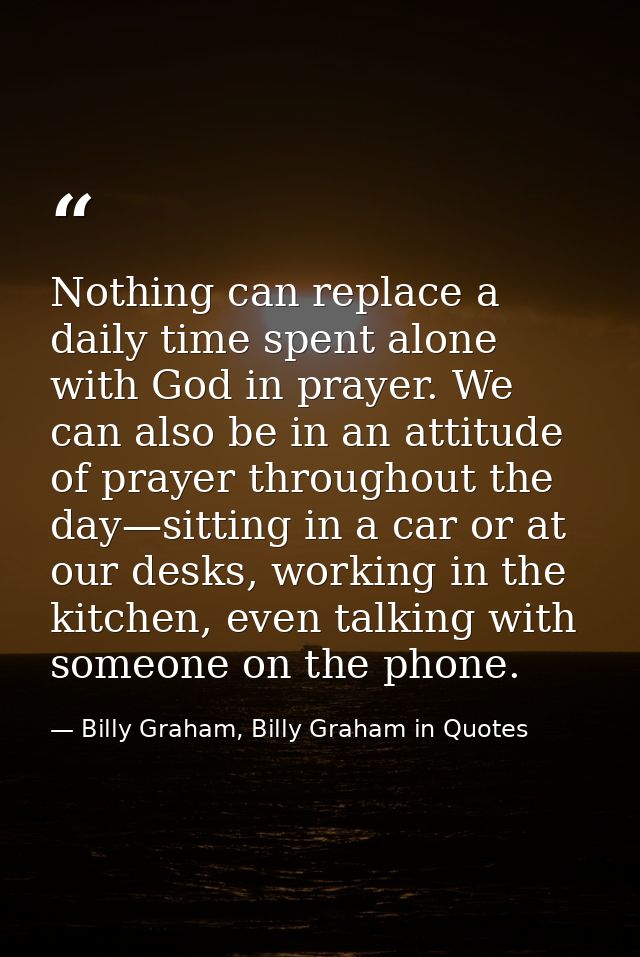 Nothing can replace a daily time spent alone with God in prayer. We can also be in an attitude of prayer throughout the  — Billy Graham, Billy Graham in Quotes
