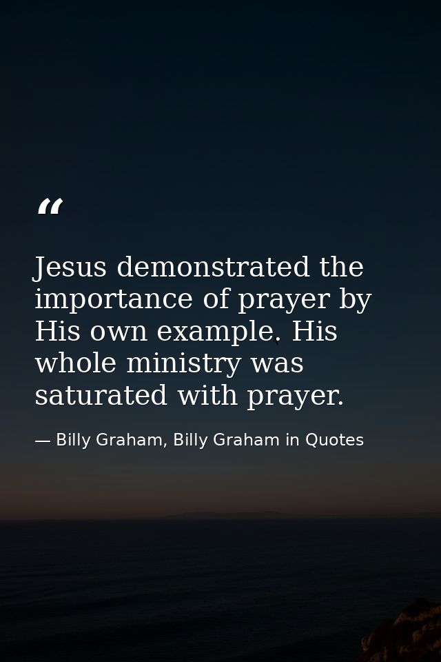 Jesus demonstrated the importance of prayer by His own example. His whole ministry was saturated with prayer. — Billy Graham, Billy Graham in Quotes