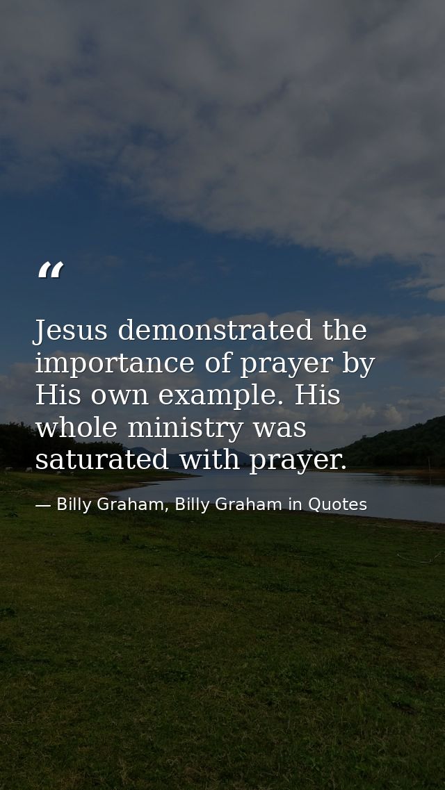 Jesus demonstrated the importance of prayer by His own example. His whole ministry was saturated with prayer. — Billy Graham, Billy Graham in Quotes