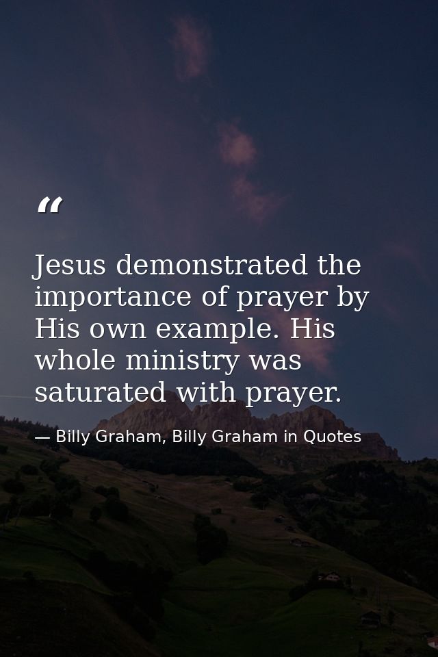 Jesus demonstrated the importance of prayer by His own example. His whole ministry was saturated with prayer. — Billy Graham, Billy Graham in Quotes