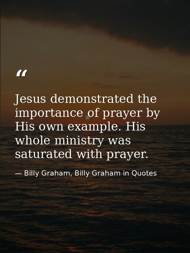 Jesus demonstrated the importance of prayer by His own example. His whole ministry was saturated with prayer. — Billy Graham, Billy Graham in Quotes