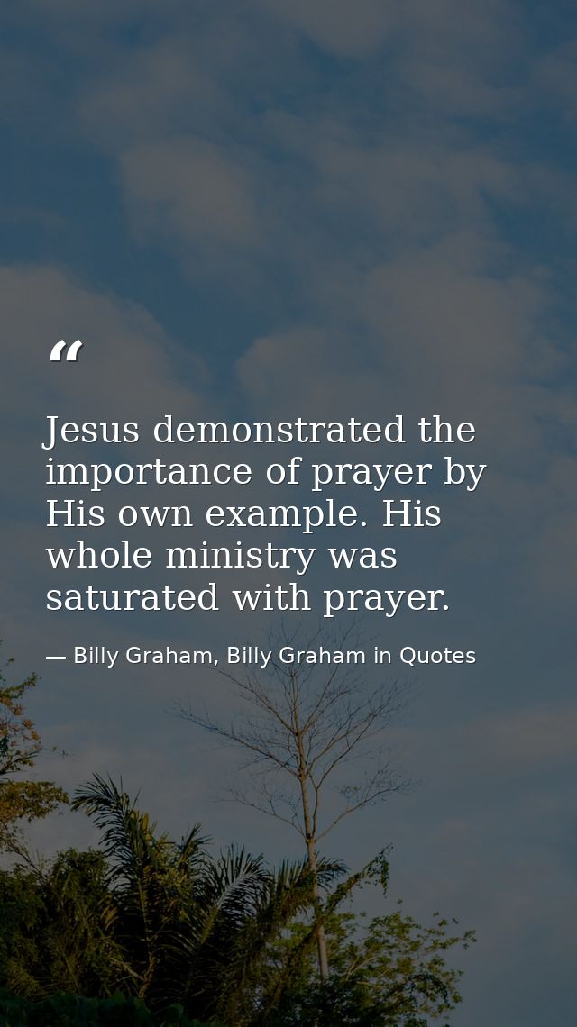 Jesus demonstrated the importance of prayer by His own example. His whole ministry was saturated with prayer. — Billy Graham, Billy Graham in Quotes