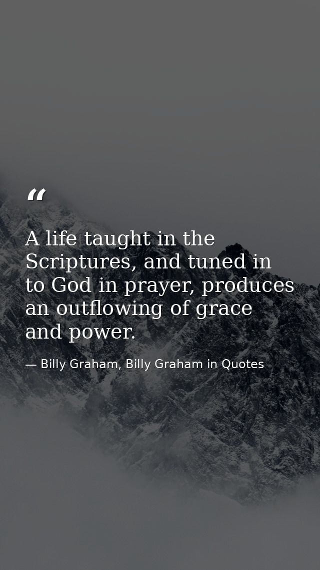 A life taught in the Scriptures, and tuned in to God in prayer, produces an outflowing of grace and power. — Billy Graham, Billy Graham in Quotes