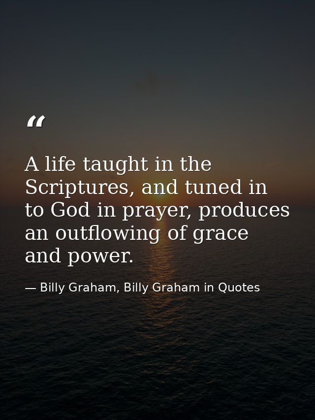 A life taught in the Scriptures, and tuned in to God in prayer, produces an outflowing of grace and power. — Billy Graham, Billy Graham in Quotes