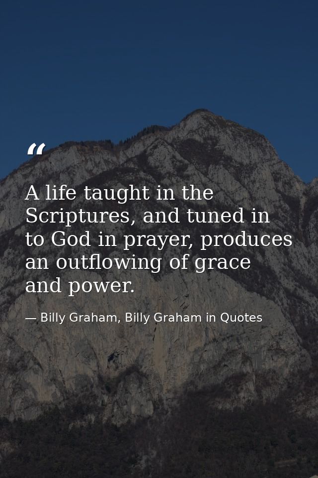 A life taught in the Scriptures, and tuned in to God in prayer, produces an outflowing of grace and power. — Billy Graham, Billy Graham in Quotes