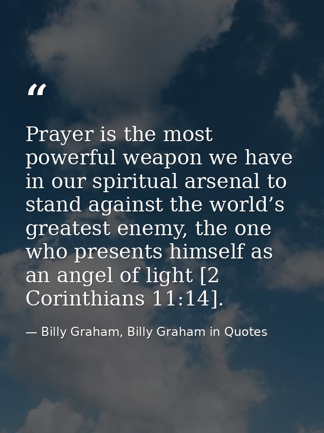 Prayer is the most powerful weapon we have in our spiritual arsenal to stand against the world’s greatest enemy, the one — Billy Graham, Billy Graham in Quotes