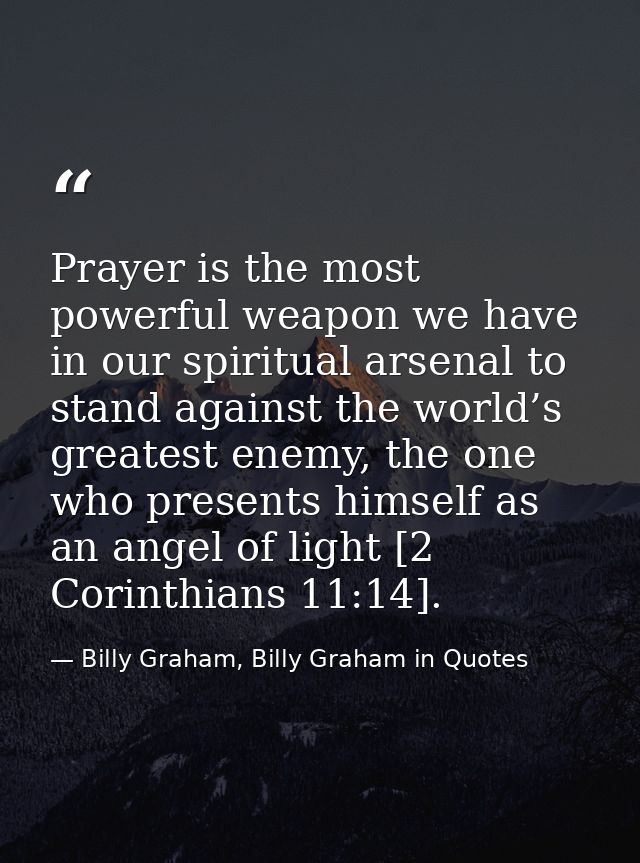 Prayer is the most powerful weapon we have in our spiritual arsenal to stand against the world’s greatest enemy, the one — Billy Graham, Billy Graham in Quotes