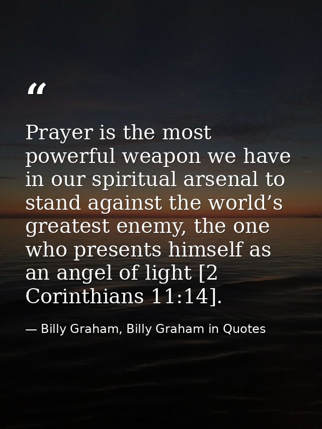 Prayer is the most powerful weapon we have in our spiritual arsenal to stand against the world’s greatest enemy, the one — Billy Graham, Billy Graham in Quotes