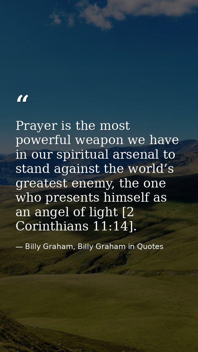 Prayer is the most powerful weapon we have in our spiritual arsenal to stand against the world’s greatest enemy, the one — Billy Graham, Billy Graham in Quotes