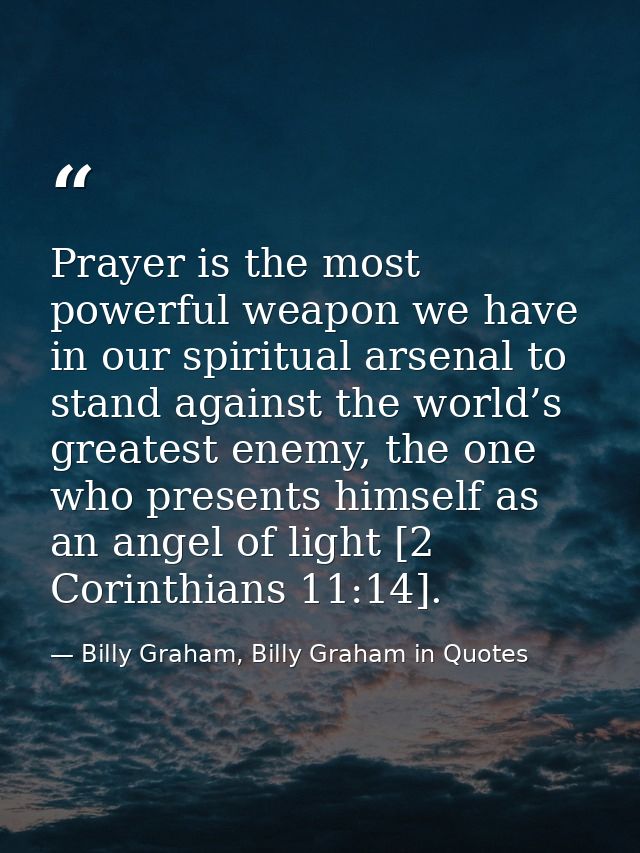 Prayer is the most powerful weapon we have in our spiritual arsenal to stand against the world’s greatest enemy, the one — Billy Graham, Billy Graham in Quotes