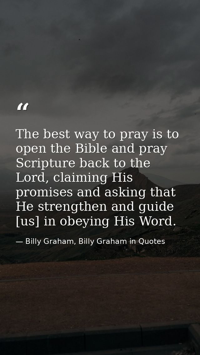 The best way to pray is to open the Bible and pray Scripture back to the Lord, claiming His promises and asking that He  — Billy Graham, Billy Graham in Quotes