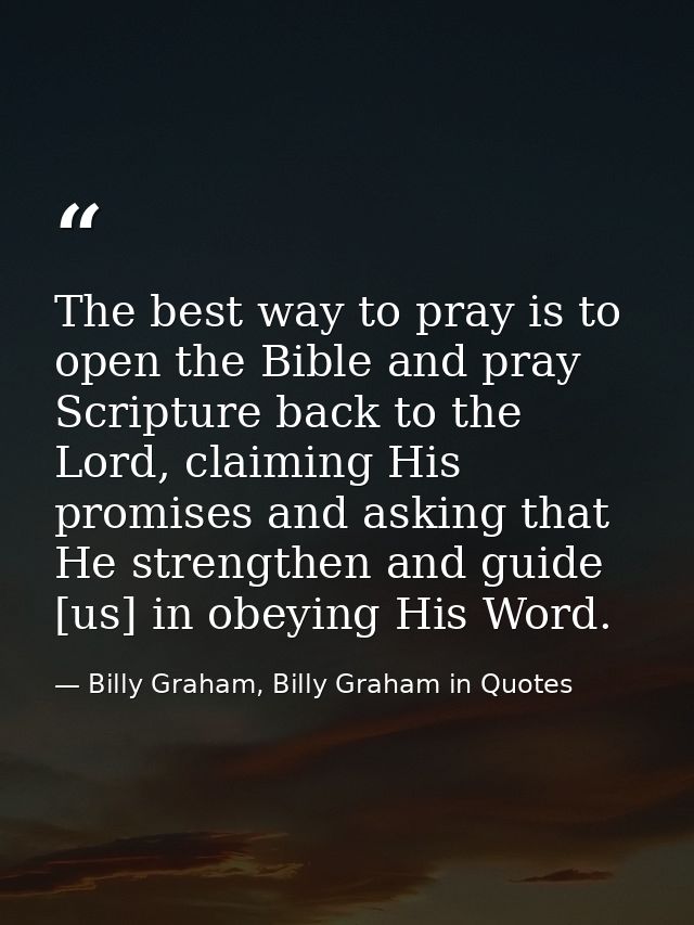 The best way to pray is to open the Bible and pray Scripture back to the Lord, claiming His promises and asking that He  — Billy Graham, Billy Graham in Quotes