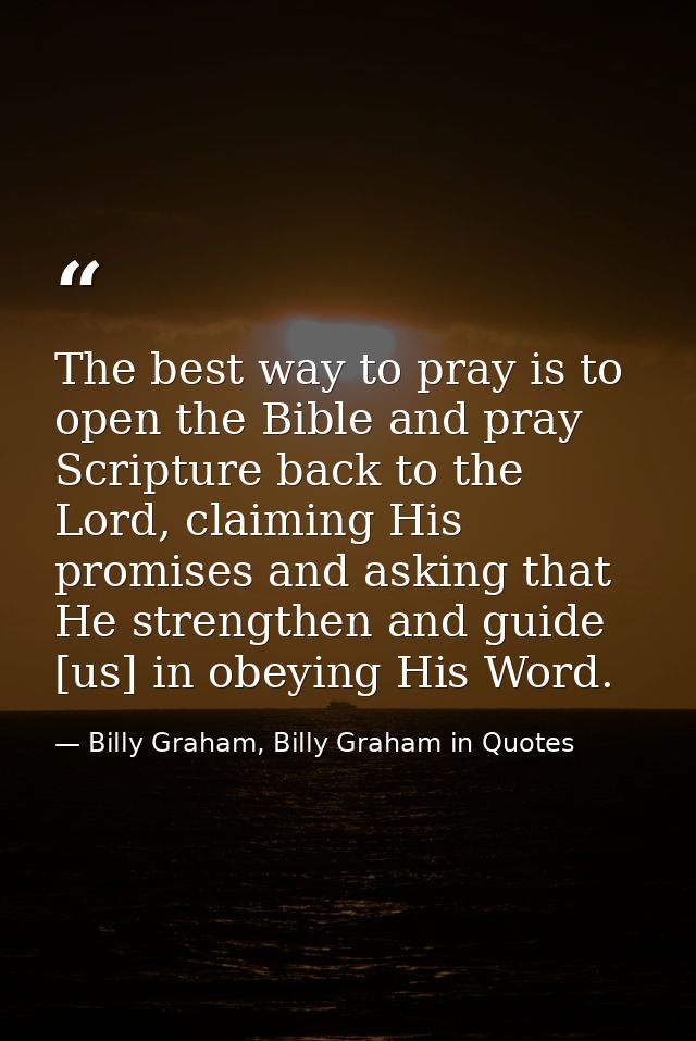 The best way to pray is to open the Bible and pray Scripture back to the Lord, claiming His promises and asking that He  — Billy Graham, Billy Graham in Quotes