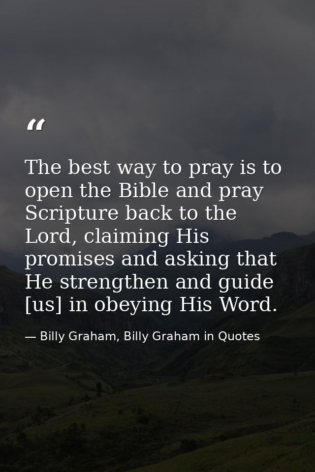 The best way to pray is to open the Bible and pray Scripture back to the Lord, claiming His promises and asking that He  — Billy Graham, Billy Graham in Quotes