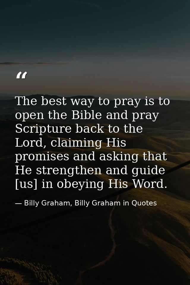 The best way to pray is to open the Bible and pray Scripture back to the Lord, claiming His promises and asking that He  — Billy Graham, Billy Graham in Quotes
