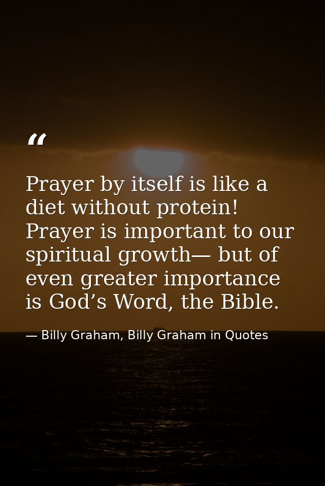 Prayer by itself is like a diet without protein! Prayer is important to our spiritual growth— but of even greater import — Billy Graham, Billy Graham in Quotes