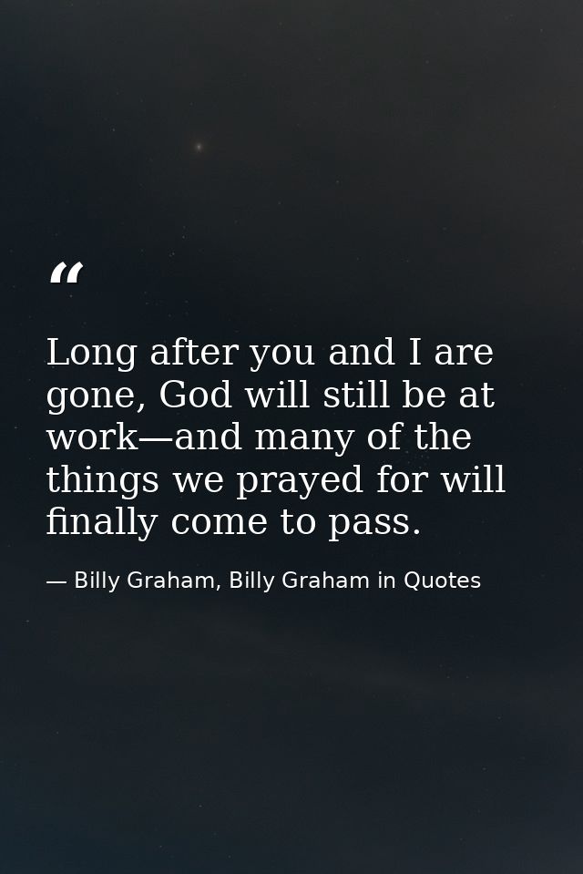 Long after you and I are gone, God will still be at work—and many of the things we prayed for will finally come to pass. — Billy Graham, Billy Graham in Quotes