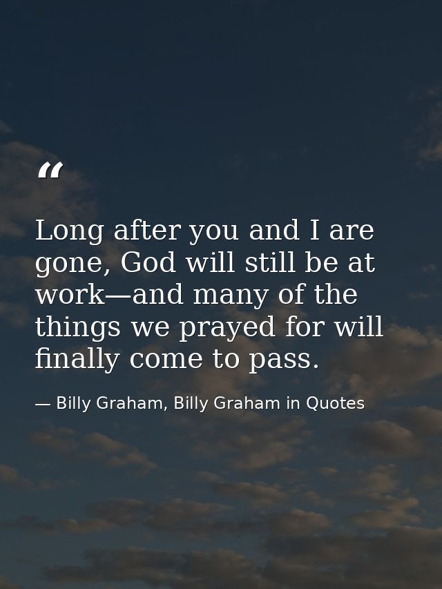 Long after you and I are gone, God will still be at work—and many of the things we prayed for will finally come to pass. — Billy Graham, Billy Graham in Quotes