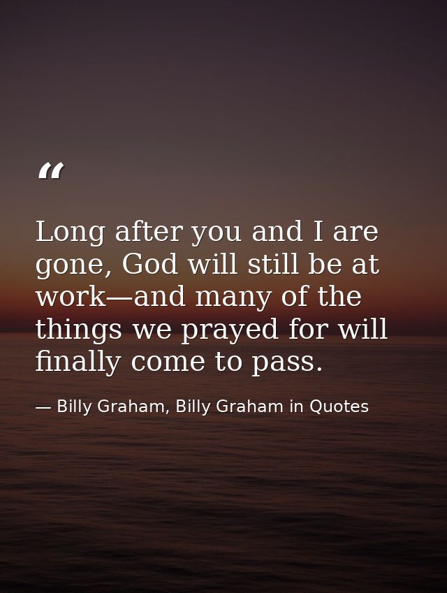 Long after you and I are gone, God will still be at work—and many of the things we prayed for will finally come to pass. — Billy Graham, Billy Graham in Quotes