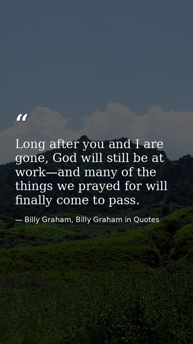 Long after you and I are gone, God will still be at work—and many of the things we prayed for will finally come to pass. — Billy Graham, Billy Graham in Quotes