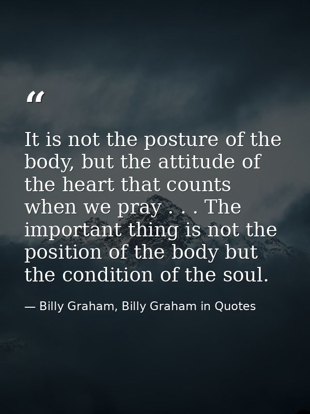 It is not the posture of the body, but the attitude of the heart that counts when we pray . . . The important thing is n — Billy Graham, Billy Graham in Quotes
