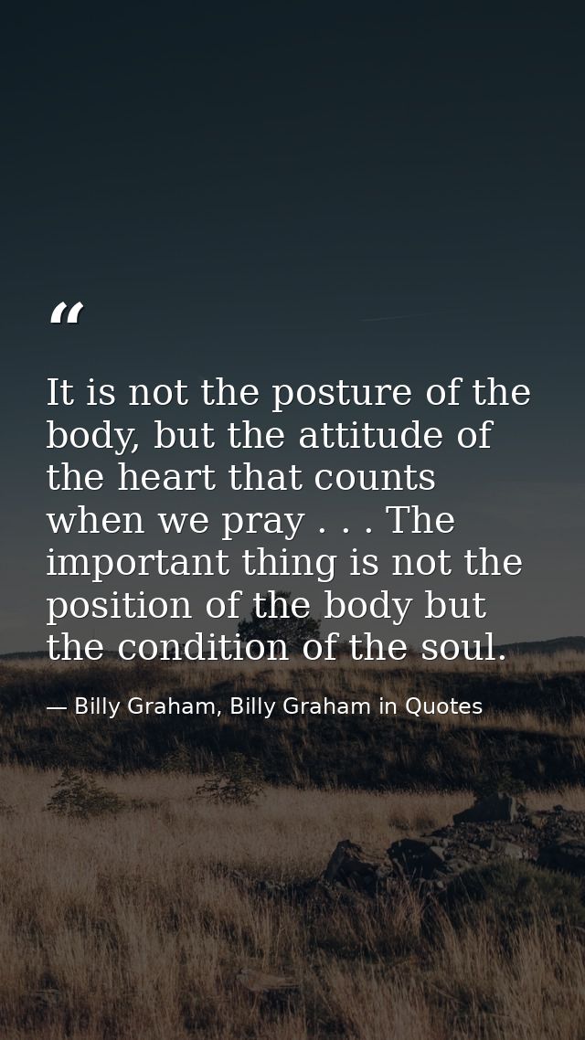 It is not the posture of the body, but the attitude of the heart that counts when we pray . . . The important thing is n — Billy Graham, Billy Graham in Quotes