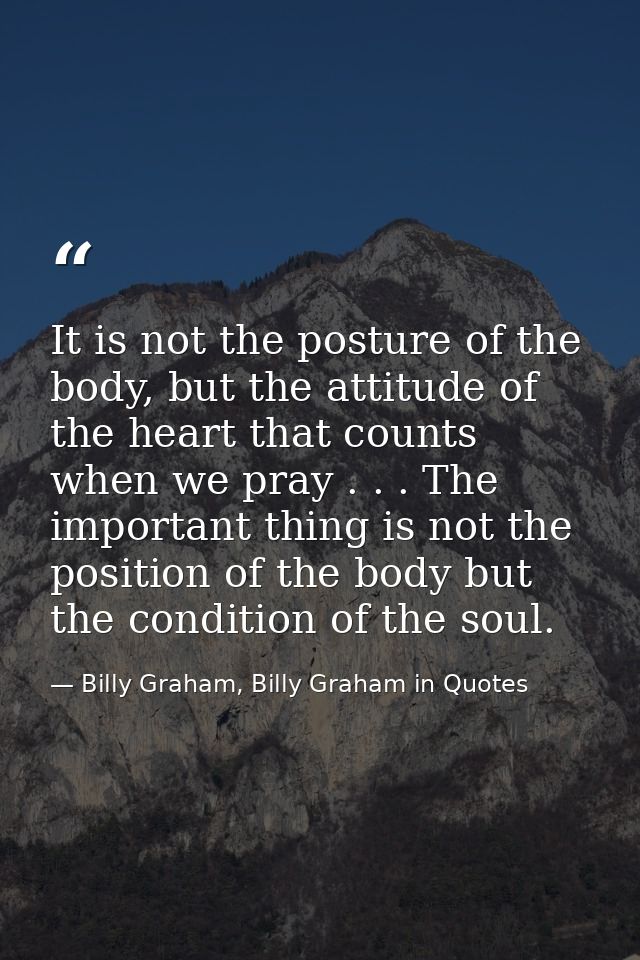 It is not the posture of the body, but the attitude of the heart that counts when we pray . . . The important thing is n — Billy Graham, Billy Graham in Quotes