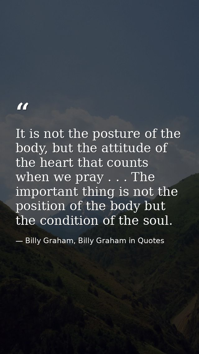 It is not the posture of the body, but the attitude of the heart that counts when we pray . . . The important thing is n — Billy Graham, Billy Graham in Quotes