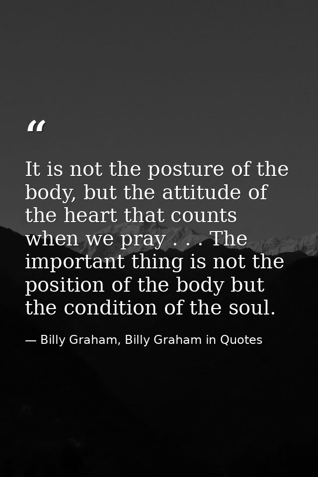It is not the posture of the body, but the attitude of the heart that counts when we pray . . . The important thing is n — Billy Graham, Billy Graham in Quotes