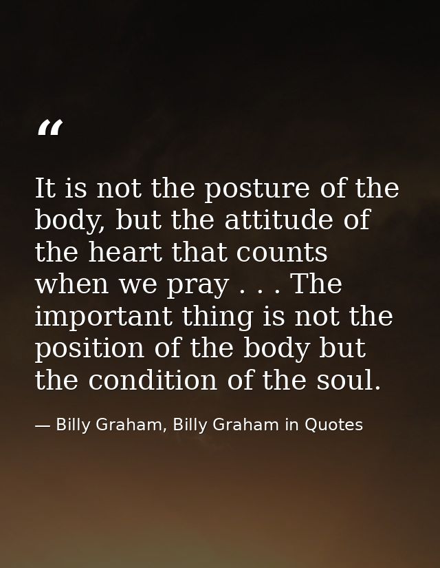 It is not the posture of the body, but the attitude of the heart that counts when we pray . . . The important thing is n — Billy Graham, Billy Graham in Quotes